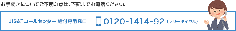 お手続きについてご不明な点は、下記までお電話ください。JIS&Tコールセンター 給付専用窓口 0120-1414-92（フリーダイヤル）